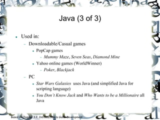 Java (3 of 3)
 Used in:
 Downloadable/Casual games
 PopCap games
 Mummy Maze, Seven Seas, Diamond Mine
 Yahoo online games (WorldWinner)
 Poker, Blackjack
 PC
 Star Wars Galaxies uses Java (and simplified Java for
scripting language)
 You Don’t Know Jack and Who Wants to be a Millionaire all
Java
Based on Chapter 3.2, Introduction to Game Development
 