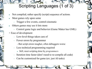 Scripting Languages (1 of 3)
 Not compiled, rather specify (script) sequence of actions
 Most games rely upon some
 Trigger a few events, control cinematic
 Others games may use it lots more
 Control game logic and behavior (Game Maker has GML)
+ Ease of development
 Low-level things taken care of
 Fewer errors by programmer
- But script errors tougher, often debuggers worse
 Less technical programming required
 Still, most scripting done by programmers
 Iteration time faster (don’t need to re-compile all code)
 Can be customized for game (ex: just AI tasks)
Based on Chapter 3.2, Introduction to Game Development
 