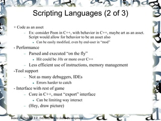 Scripting Languages (2 of 3)
+ Code as an asset
 Ex: consider Peon in C++, with behavior in C++, maybe art as an asset.
Script would allow for behavior to be an asset also
 Can be easily modified, even by end-user in “mod”
- Performance
 Parsed and executed “on the fly”
 Hit could be 10x or more over C++
 Less efficient use of instructions, memory management
-Tool support
 Not as many debuggers, IDEs
 Errors harder to catch
- Interface with rest of game
 Core in C++, must “export” interface
 Can be limiting way interact
 (Hey, draw picture)
Based on Chapter 3.2, Introduction to Game Development
 