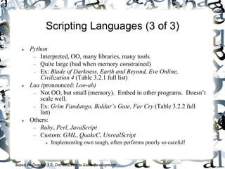 Scripting Languages (3 of 3)
 Python
 Interpreted, OO, many libraries, many tools
 Quite large (bad when memory constrained)
 Ex: Blade of Darkness, Earth and Beyond, Eve Online,
Civilization 4 (Table 3.2.1 full list)
 Lua (pronounced: Loo-ah)
 Not OO, but small (memory). Embed in other programs. Doesn’t
scale well.
 Ex: Grim Fandango, Baldur’s Gate, Far Cry (Table 3.2.2 full
list)
 Others:
 Ruby, Perl, JavaScript
 Custom: GML, QuakeC, UnrealScript
 Implementing own tough, often performs poorly so careful!
Based on Chapter 3.2, Introduction to Game Development
 