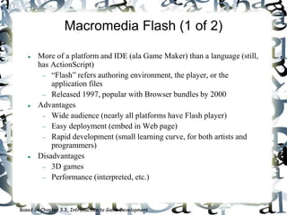 Macromedia Flash (1 of 2)
 More of a platform and IDE (ala Game Maker) than a language (still,
has ActionScript)
 “Flash” refers authoring environment, the player, or the
application files
 Released 1997, popular with Browser bundles by 2000
 Advantages
 Wide audience (nearly all platforms have Flash player)
 Easy deployment (embed in Web page)
 Rapid development (small learning curve, for both artists and
programmers)
 Disadvantages
 3D games
 Performance (interpreted, etc.)
Based on Chapter 3.3, Introduction to Game Development
 
