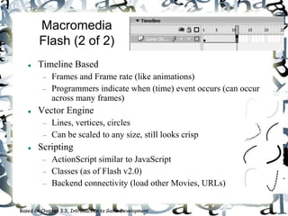 Macromedia
Flash (2 of 2)
 Timeline Based
 Frames and Frame rate (like animations)
 Programmers indicate when (time) event occurs (can occur
across many frames)
 Vector Engine
 Lines, vertices, circles
 Can be scaled to any size, still looks crisp
 Scripting
 ActionScript similar to JavaScript
 Classes (as of Flash v2.0)
 Backend connectivity (load other Movies, URLs)
Based on Chapter 3.3, Introduction to Game Development
 