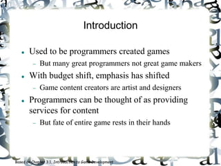 Introduction
 Used to be programmers created games
 But many great programmers not great game makers
 With budget shift, emphasis has shifted
 Game content creators are artist and designers
 Programmers can be thought of as providing
services for content
 But fate of entire game rests in their hands
Based on Chapter 3.1, Introduction to Game Development
 