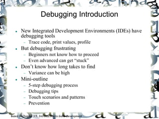 Debugging Introduction
 New Integrated Development Environments (IDEs) have
debugging tools
 Trace code, print values, profile
 But debugging frustrating
 Beginners not know how to proceed
 Even advanced can get “stuck”
 Don’t know how long takes to find
 Variance can be high
 Mini-outline
 5-step debugging process
 Debugging tips
 Touch scenarios and patterns
 Prevention
Based on Chapter 3.5, Introduction to Game Development
 