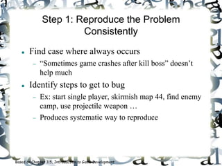 Step 1: Reproduce the Problem
Consistently
 Find case where always occurs
 “Sometimes game crashes after kill boss” doesn’t
help much
 Identify steps to get to bug
 Ex: start single player, skirmish map 44, find enemy
camp, use projectile weapon …
 Produces systematic way to reproduce
Based on Chapter 3.5, Introduction to Game Development
 