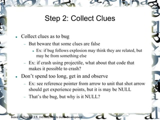 Step 2: Collect Clues
 Collect clues as to bug
 But beware that some clues are false
 Ex: if bug follows explosion may think they are related, but
may be from something else
 Ex: if crash using projectile, what about that code that
makes it possible to crash?
 Don’t spend too long, get in and observe
 Ex: see reference pointer from arrow to unit that shot arrow
should get experience points, but it is may be NULL
 That’s the bug, but why is it NULL?
Based on Chapter 3.5, Introduction to Game Development
 