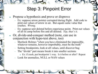 Step 3: Pinpoint Error
 Propose a hypothesis and prove or disprove
 Ex: suppose arrow pointer corrupted during flight. Add code to
print out values of arrow in air. But equals same value that
crashes. Wrong.
 Ex: suppose unit deleted before experience point. Print out values
of all in camp before fire and all deleted. Yep, that’s it.
 Or, divide-and-conquer method (note, can use in
conjunction with hypo-test above, too)
 Sherlock Holmes “when you have eliminated the impossible,
whatever remains, however improbably, must be the truth”
 Setting breakpoints, look at all values, until discover bug
 The “divide” part means break it into smaller sections
 Ex: if crash, put breakpoint ½ way. Is it before or after? Repeat
 Look for anomalies, NULL or NAN values
Based on Chapter 3.5, Introduction to Game Development
 