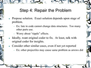 Step 4: Repair the Problem
 Propose solution. Exact solution depends upon stage of
problem.
 Ex: late in code cannot change data structures. Too many
other parts use.
 Worry about “ripple” effects.
 Ideally, want original coder to fix. At least, talk with
original coder for insights.
 Consider other similar cases, even if not yet reported
 Ex: other projectiles may cause same problem as arrows did
Based on Chapter 3.5, Introduction to Game Development
 