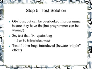 Step 5: Test Solution
 Obvious, but can be overlooked if programmer
is sure they have fix (but programmer can be
wrong!)
 So, test that fix repairs bug
 Best by independent tester
 Test if other bugs introduced (beware “ripple”
effect)
Based on Chapter 3.5, Introduction to Game Development
 