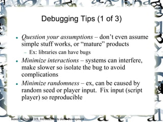 Debugging Tips (1 of 3)
 Question your assumptions – don’t even assume
simple stuff works, or “mature” products
 Ex: libraries can have bugs
 Minimize interactions – systems can interfere,
make slower so isolate the bug to avoid
complications
 Minimize randomness – ex, can be caused by
random seed or player input. Fix input (script
player) so reproducible
Based on Chapter 3.5, Introduction to Game Development
 