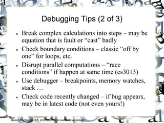 Debugging Tips (2 of 3)
 Break complex calculations into steps – may be
equation that is fault or “cast” badly
 Check boundary conditions – classic “off by
one” for loops, etc.
 Disrupt parallel computations – “race
conditions” if happen at same time (cs3013)
 Use debugger – breakpoints, memory watches,
stack …
 Check code recently changed – if bug appears,
may be in latest code (not even yours!)
Based on Chapter 3.5, Introduction to Game Development
 