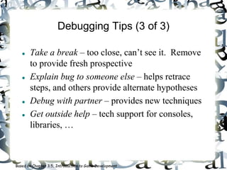Debugging Tips (3 of 3)
 Take a break – too close, can’t see it. Remove
to provide fresh prospective
 Explain bug to someone else – helps retrace
steps, and others provide alternate hypotheses
 Debug with partner – provides new techniques
 Get outside help – tech support for consoles,
libraries, …
Based on Chapter 3.5, Introduction to Game Development
 