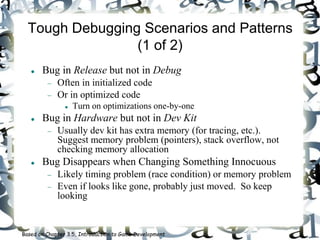 Tough Debugging Scenarios and Patterns
(1 of 2)
 Bug in Release but not in Debug
 Often in initialized code
 Or in optimized code
 Turn on optimizations one-by-one
 Bug in Hardware but not in Dev Kit
 Usually dev kit has extra memory (for tracing, etc.).
Suggest memory problem (pointers), stack overflow, not
checking memory allocation
 Bug Disappears when Changing Something Innocuous
 Likely timing problem (race condition) or memory problem
 Even if looks like gone, probably just moved. So keep
looking
Based on Chapter 3.5, Introduction to Game Development
 