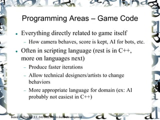 Programming Areas – Game Code
 Everything directly related to game itself
 How camera behaves, score is kept, AI for bots, etc.
 Often in scripting language (rest is in C++,
more on languages next)
 Produce faster iterations
 Allow technical designers/artists to change
behaviors
 More appropriate language for domain (ex: AI
probably not easiest in C++)
Based on Chapter 3.1, Introduction to Game Development
 