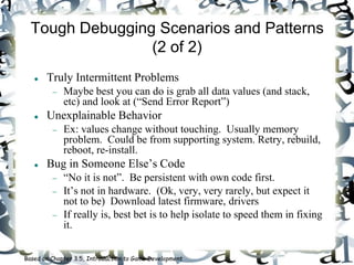 Tough Debugging Scenarios and Patterns
(2 of 2)
 Truly Intermittent Problems
 Maybe best you can do is grab all data values (and stack,
etc) and look at (“Send Error Report”)
 Unexplainable Behavior
 Ex: values change without touching. Usually memory
problem. Could be from supporting system. Retry, rebuild,
reboot, re-install.
 Bug in Someone Else’s Code
 “No it is not”. Be persistent with own code first.
 It’s not in hardware. (Ok, very, very rarely, but expect it
not to be) Download latest firmware, drivers
 If really is, best bet is to help isolate to speed them in fixing
it.
Based on Chapter 3.5, Introduction to Game Development
 