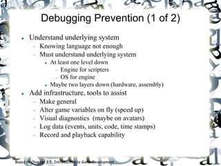 Debugging Prevention (1 of 2)
 Understand underlying system
 Knowing language not enough
 Must understand underlying system
 At least one level down
 Engine for scripters
 OS for engine
 Maybe two layers down (hardware, assembly)
 Add infrastructure, tools to assist
 Make general
 Alter game variables on fly (speed up)
 Visual diagnostics (maybe on avatars)
 Log data (events, units, code, time stamps)
 Record and playback capability
Based on Chapter 3.5, Introduction to Game Development
 