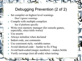 Debugging Prevention (2 of 2)
 Set compiler on highest level warnings
 Don’t ignore warnings
 Compile with multiple compilers
 See if platform specific
 Write own memory manager (for console games,
especially, since tools worse)
 Use asserts
 Always initialize when declared
 Indent code, use comments
 Use consistent style, variable names
 Avoid identical code – harder to fix if bug
 Avoid hard-coded (magic numbers) – makes brittle
 Verify coverage (test all code) when testing
Based on Chapter 3.5, Introduction to Game Development
 