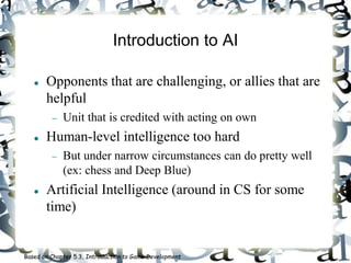 Introduction to AI
 Opponents that are challenging, or allies that are
helpful
 Unit that is credited with acting on own
 Human-level intelligence too hard
 But under narrow circumstances can do pretty well
(ex: chess and Deep Blue)
 Artificial Intelligence (around in CS for some
time)
Based on Chapter 5.3, Introduction to Game Development
 