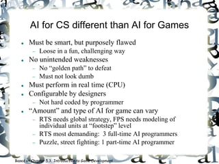 AI for CS different than AI for Games
 Must be smart, but purposely flawed
 Loose in a fun, challenging way
 No unintended weaknesses
 No “golden path” to defeat
 Must not look dumb
 Must perform in real time (CPU)
 Configurable by designers
 Not hard coded by programmer
 “Amount” and type of AI for game can vary
 RTS needs global strategy, FPS needs modeling of
individual units at “footstep” level
 RTS most demanding: 3 full-time AI programmers
 Puzzle, street fighting: 1 part-time AI programmer
Based on Chapter 5.3, Introduction to Game Development
 