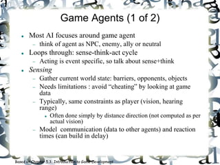 Game Agents (1 of 2)
 Most AI focuses around game agent
 think of agent as NPC, enemy, ally or neutral
 Loops through: sense-think-act cycle
 Acting is event specific, so talk about sense+think
 Sensing
 Gather current world state: barriers, opponents, objects
 Needs limitations : avoid “cheating” by looking at game
data
 Typically, same constraints as player (vision, hearing
range)
 Often done simply by distance direction (not computed as per
actual vision)
 Model communication (data to other agents) and reaction
times (can build in delay)
Based on Chapter 5.3, Introduction to Game Development
 