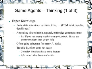 Game Agents – Thinking (1 of 3)
 Expert Knowledge
 finite state machines, decision trees, … (FSM most popular,
details next)
 Appealing since simple, natural, embodies common sense
 Ex: if you see enemy weaker than you, attack. If you see
enemy stronger, then go get help
 Often quite adequate for many AI tasks
 Trouble is, often does not scale
 Complex situations have many factors
 Add more rules, becomes brittle
Based on Chapter 5.3, Introduction to Game Development
 