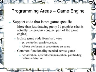 Programming Areas – Game Engine
 Support code that is not game specific
 More than just drawing pretty 3d graphics (that is
actually the graphics engine, part of the game
engine)
 Isolate game code from hardware
 ex: controller, graphics, sound
 Allows designers to concentrate on game
 Common functionality needed across game
 Serialization, network communication, pathfinding,
collision detection
Based on Chapter 3.1, Introduction to Game Development
 