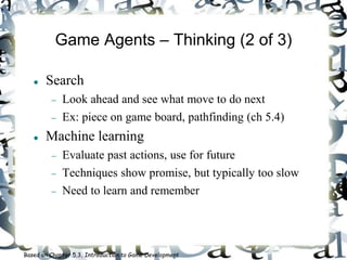 Game Agents – Thinking (2 of 3)
 Search
 Look ahead and see what move to do next
 Ex: piece on game board, pathfinding (ch 5.4)
 Machine learning
 Evaluate past actions, use for future
 Techniques show promise, but typically too slow
 Need to learn and remember
Based on Chapter 5.3, Introduction to Game Development
 