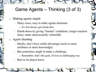 Game Agents – Thinking (3 of 3)
 Making agents stupid
 Many cases, easy to make agents dominate
 Ex: bot always gets head-shot
 Dumb down by giving “human” conditions, longer reaction
times, make unnecessarily vulnerable
 Agent cheating
 Ideally, don’t have unfair advantage (such as more
attributes or more knowledge)
 But sometimes might to make a challenge
 Remember, that’s the goal, AI lose in challenging way
 Best to let player know
Based on Chapter 5.3, Introduction to Game Development
 