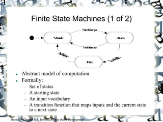 Finite State Machines (1 of 2)
 Abstract model of computation
 Formally:
 Set of states
 A starting state
 An input vocabulary
 A transition function that maps inputs and the current state
to a next state
Based on Chapter 5.3, Introduction to Game Development
Wander Attack
Flee
SeeEnemy
LowHealth
NoEnemy
NoEnemy
 