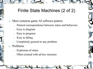 Finite State Machines (2 of 2)
 Most common game AI software pattern
 Natural correspondence between states and behaviors
 Easy to diagram
 Easy to program
 Easy to debug
 Completely general to any problem
 Problems
 Explosion of states
 Often created with ad hoc structure
Based on Chapter 5.3, Introduction to Game Development
 