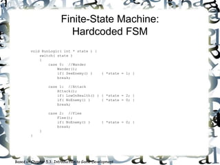 Finite-State Machine:
Hardcoded FSM
void RunLogic( int * state ) {
switch( state )
{
case 0: //Wander
Wander();
if( SeeEnemy() ) { *state = 1; }
break;
case 1: //Attack
Attack();
if( LowOnHealth() ) { *state = 2; }
if( NoEnemy() ) { *state = 0; }
break;
case 2: //Flee
Flee();
if( NoEnemy() ) { *state = 0; }
break;
}
}
Based on Chapter 5.3, Introduction to Game Development
 
