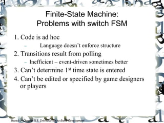 Finite-State Machine:
Problems with switch FSM
1. Code is ad hoc
 Language doesn’t enforce structure
2. Transitions result from polling
 Inefficient – event-driven sometimes better
3. Can’t determine 1st time state is entered
4. Can’t be edited or specified by game designers
or players
Based on Chapter 5.3, Introduction to Game Development
 