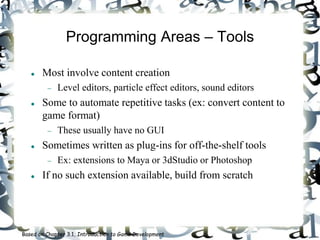 Programming Areas – Tools
 Most involve content creation
 Level editors, particle effect editors, sound editors
 Some to automate repetitive tasks (ex: convert content to
game format)
 These usually have no GUI
 Sometimes written as plug-ins for off-the-shelf tools
 Ex: extensions to Maya or 3dStudio or Photoshop
 If no such extension available, build from scratch
Based on Chapter 3.1, Introduction to Game Development
 