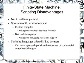 Finite-State Machine:
Scripting Disadvantages
 Not trivial to implement
 Several months of development
 Custom compiler
 With good compile-time error feedback
 Bytecode interpreter
 With good debugging hooks and support
 Scripting languages often disliked by users
 Can never approach polish and robustness of commercial
compilers/debuggers
Based on Chapter 5.3, Introduction to Game Development
 