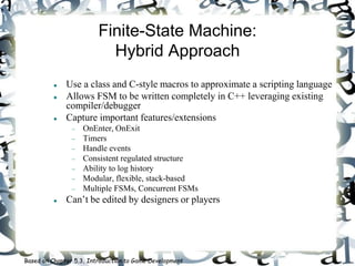 Finite-State Machine:
Hybrid Approach
 Use a class and C-style macros to approximate a scripting language
 Allows FSM to be written completely in C++ leveraging existing
compiler/debugger
 Capture important features/extensions
 OnEnter, OnExit
 Timers
 Handle events
 Consistent regulated structure
 Ability to log history
 Modular, flexible, stack-based
 Multiple FSMs, Concurrent FSMs
 Can’t be edited by designers or players
Based on Chapter 5.3, Introduction to Game Development
 
