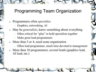 Programming Team Organization
 Programmers often specialize
 Graphics, networking, AI
 May be generalists, know something about everything
 Often critical for “glue” to hold specialists together
 Make great lead programmers
 More than 3 or 4, need some organization
 Often lead programmer, much time devoted to management
 More than 10 programmers, several leads (graphics lead,
AI lead, etc.)
Based on Chapter 3.1, Introduction to Game Development
 