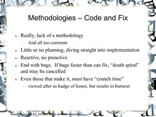Methodologies – Code and Fix
 Really, lack of a methodology
 And all too common
 Little or no planning, diving straight into implementation
 Reactive, no proactive
 End with bugs. If bugs faster than can fix, “death spiral”
and may be cancelled
 Even those that make it, must have “crunch time”
 viewed after as badge of honor, but results in burnout
Based on Chapter 3.1, Introduction to Game Development
 