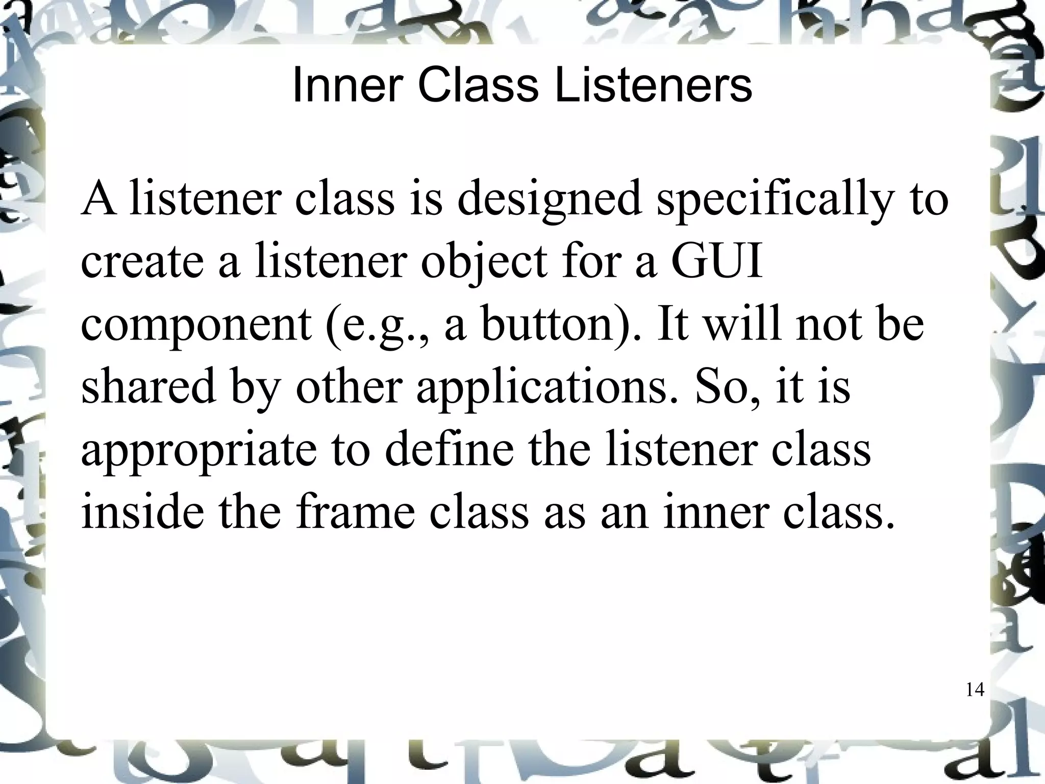 14 
Inner Class Listeners 
A listener class is designed specifically to 
create a listener object for a GUI 
component (e.g., a button). It will not be 
shared by other applications. So, it is 
appropriate to define the listener class 
inside the frame class as an inner class. 
 