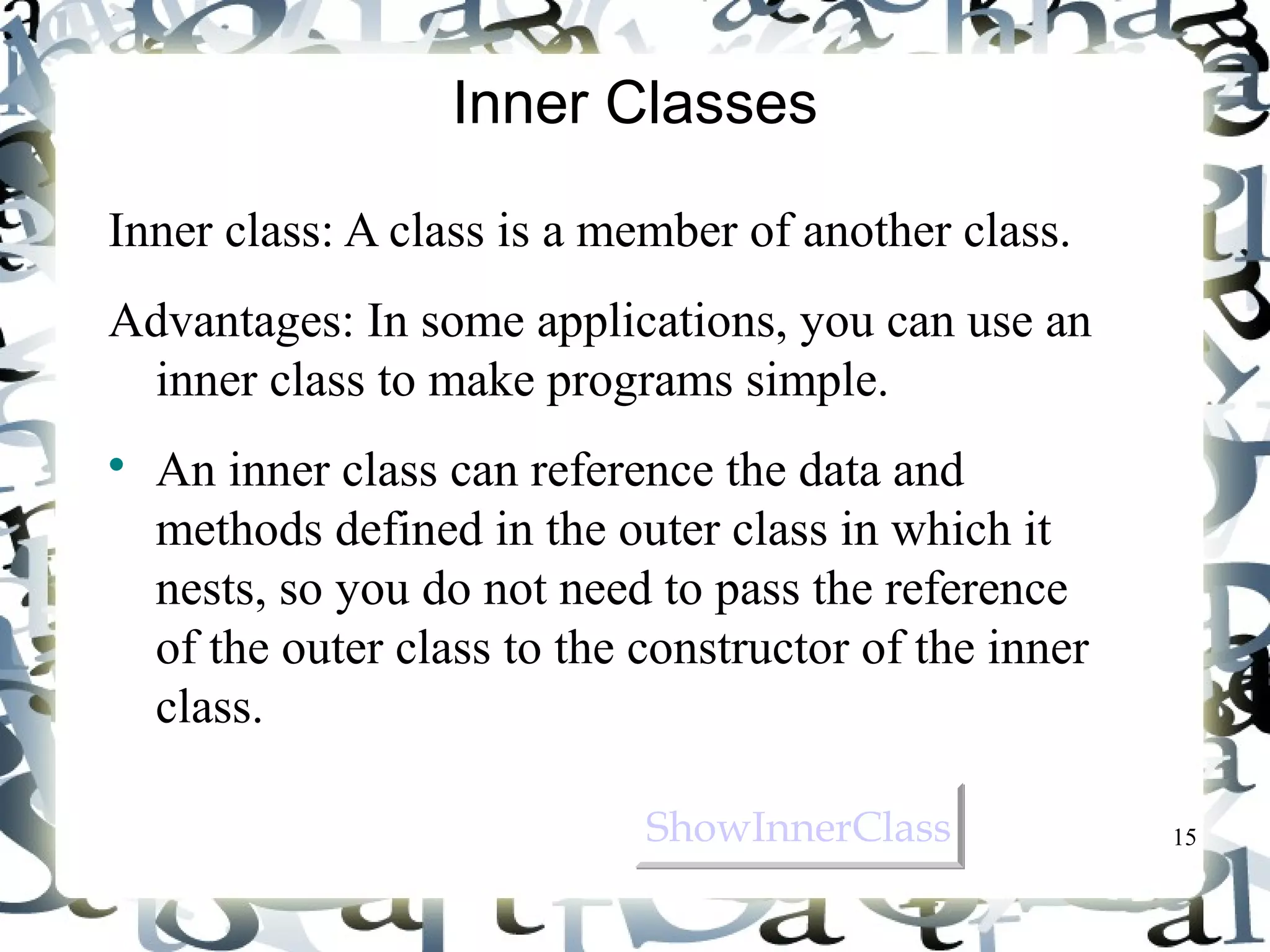 15 
Inner Classes 
Inner class: A class is a member of another class. 
Advantages: In some applications, you can use an 
inner class to make programs simple. 
 An inner class can reference the data and 
methods defined in the outer class in which it 
nests, so you do not need to pass the reference 
of the outer class to the constructor of the inner 
class. 
SShhoowwIInnnneerrCCllaassss 
 