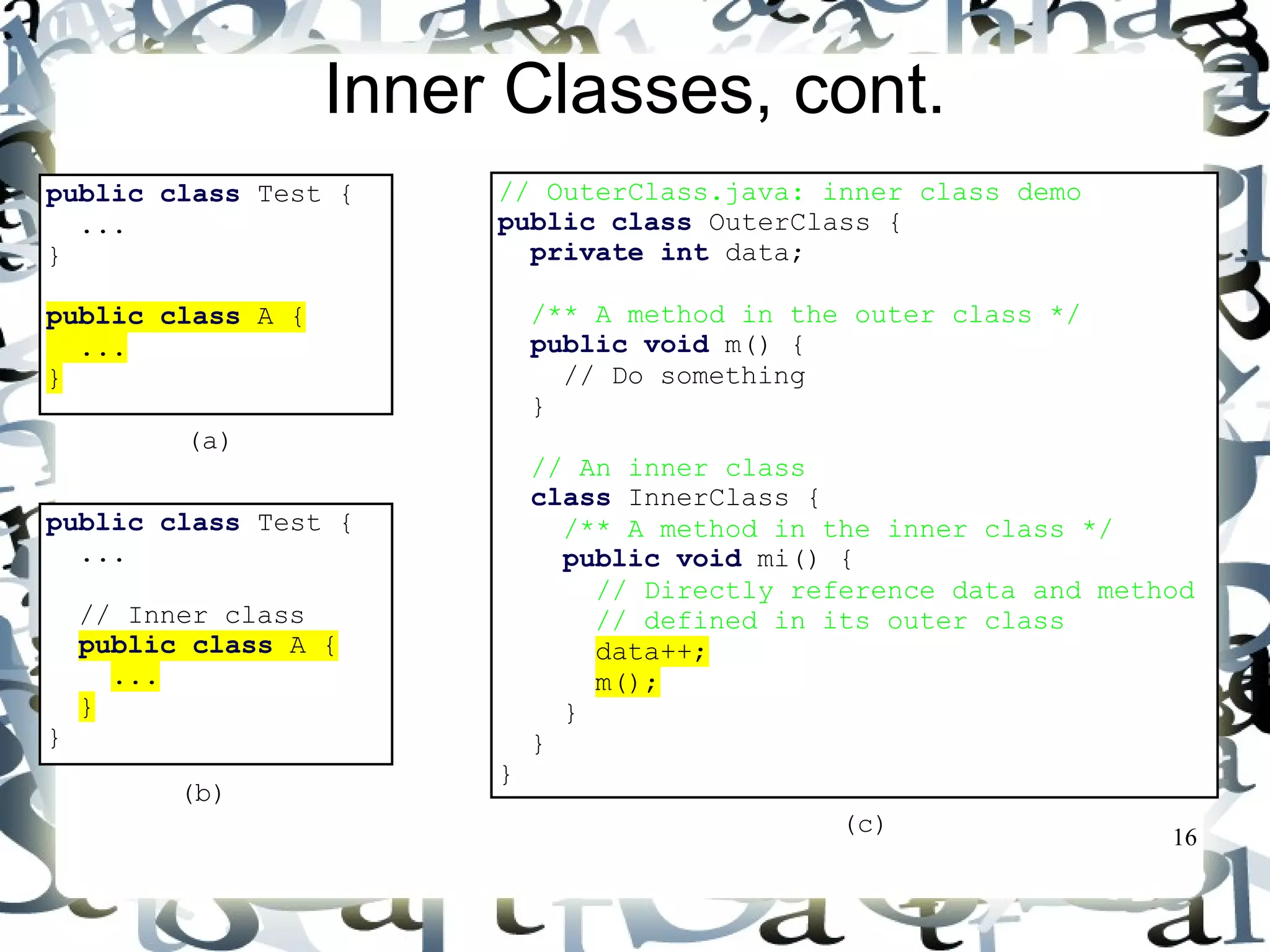 16 
Inner Classes, cont. 
public class Test { 
... 
} 
public class A { 
... 
} 
public class Test { 
... 
// Inner class 
public class A { 
... 
} 
} 
(a) 
(b) 
// OuterClass.java: inner class demo 
public class OuterClass { 
private int data; 
/** A method in the outer class */ 
public void m() { 
// Do something 
} 
// An inner class 
class InnerClass { 
/** A method in the inner class */ 
public void mi() { 
// Directly reference data and method 
// defined in its outer class 
data++; 
m(); 
} 
} 
} 
(c) 
 