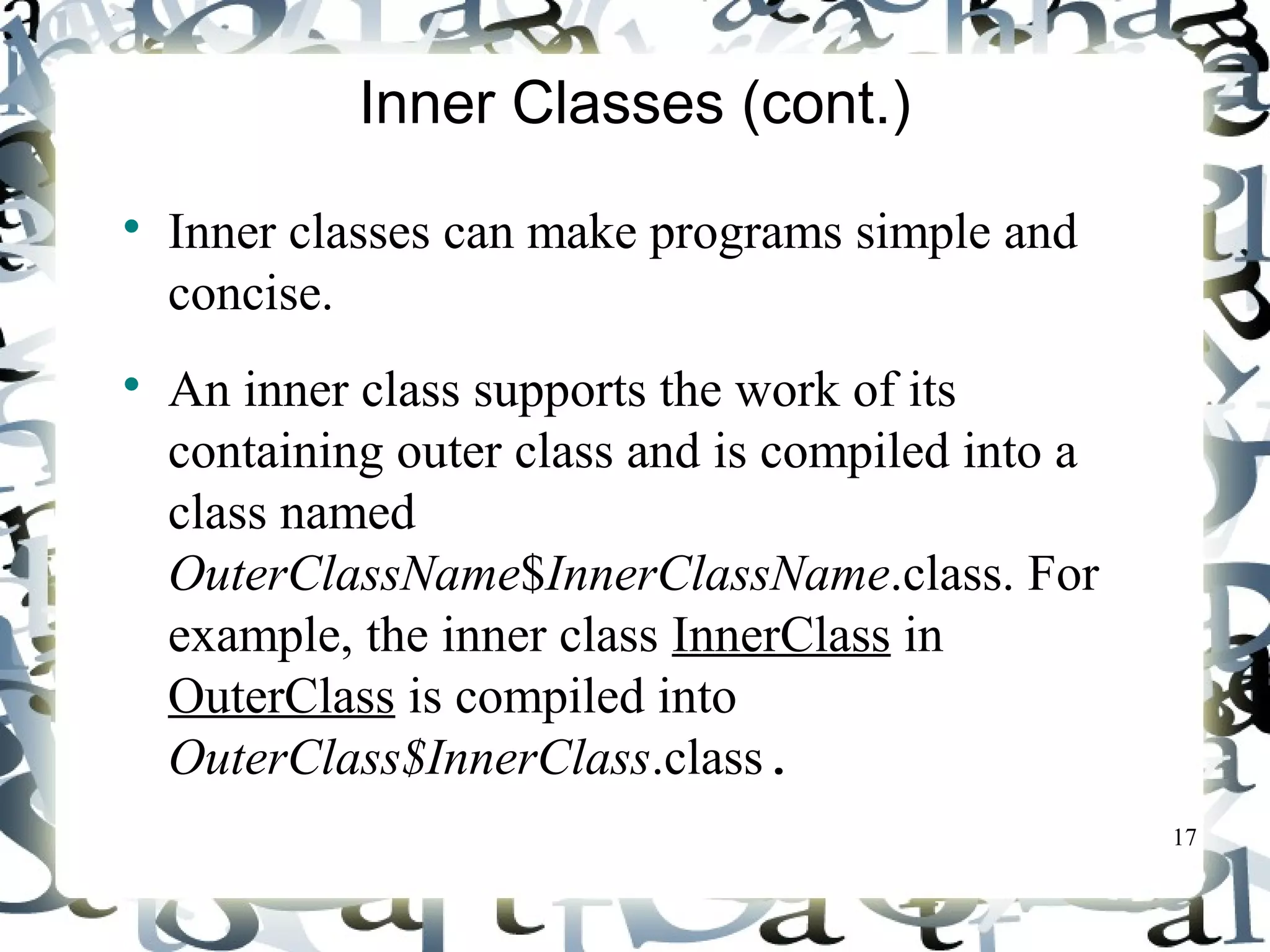 17 
Inner Classes (cont.) 
 Inner classes can make programs simple and 
concise. 
 An inner class supports the work of its 
containing outer class and is compiled into a 
class named 
OuterClassName$InnerClassName.class. For 
example, the inner class InnerClass in 
OuterClass is compiled into 
OuterClass$InnerClass.class. 
 