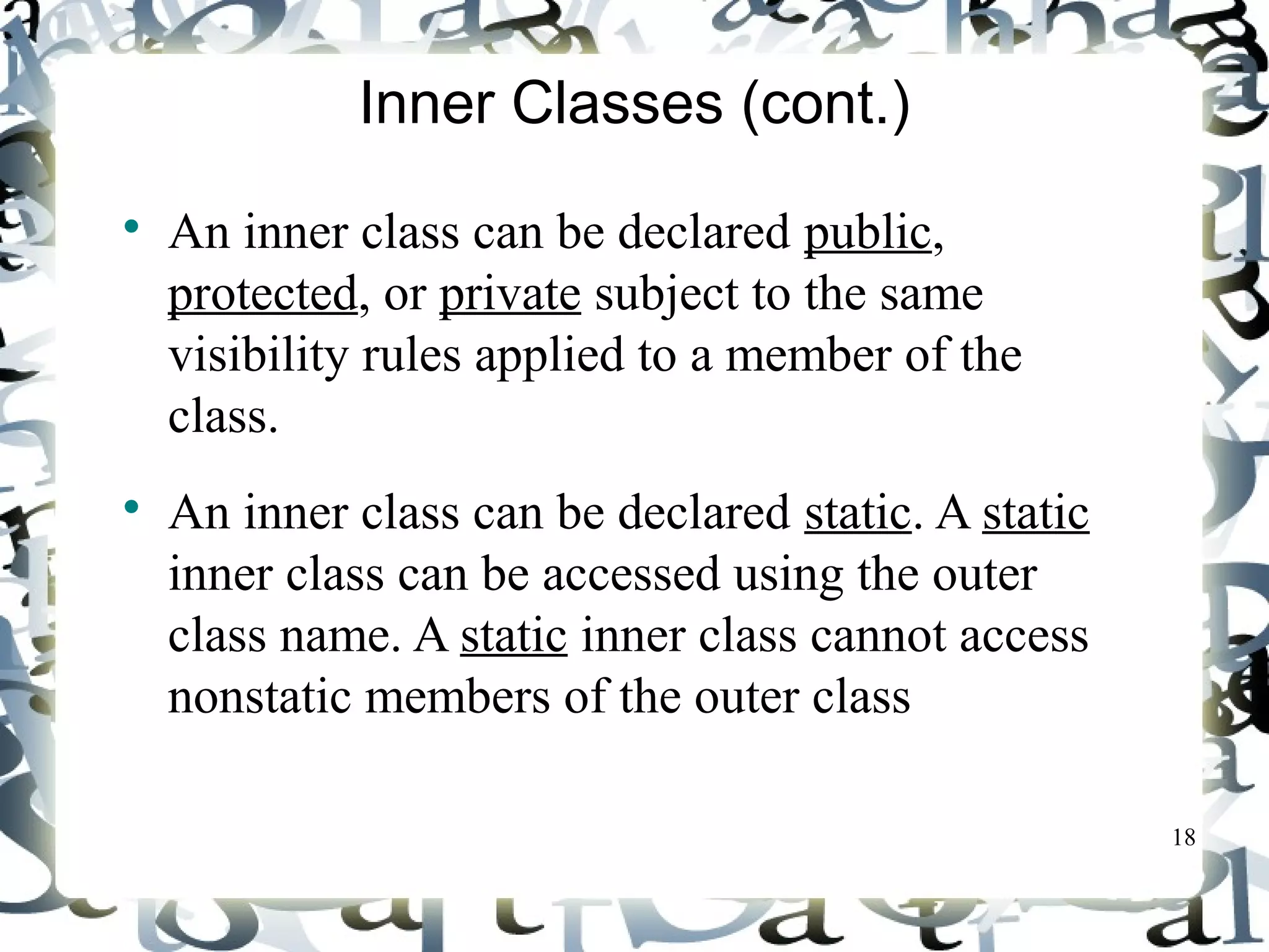 18 
Inner Classes (cont.) 
 An inner class can be declared public, 
protected, or private subject to the same 
visibility rules applied to a member of the 
class. 
 An inner class can be declared static. A static 
inner class can be accessed using the outer 
class name. A static inner class cannot access 
nonstatic members of the outer class 
 