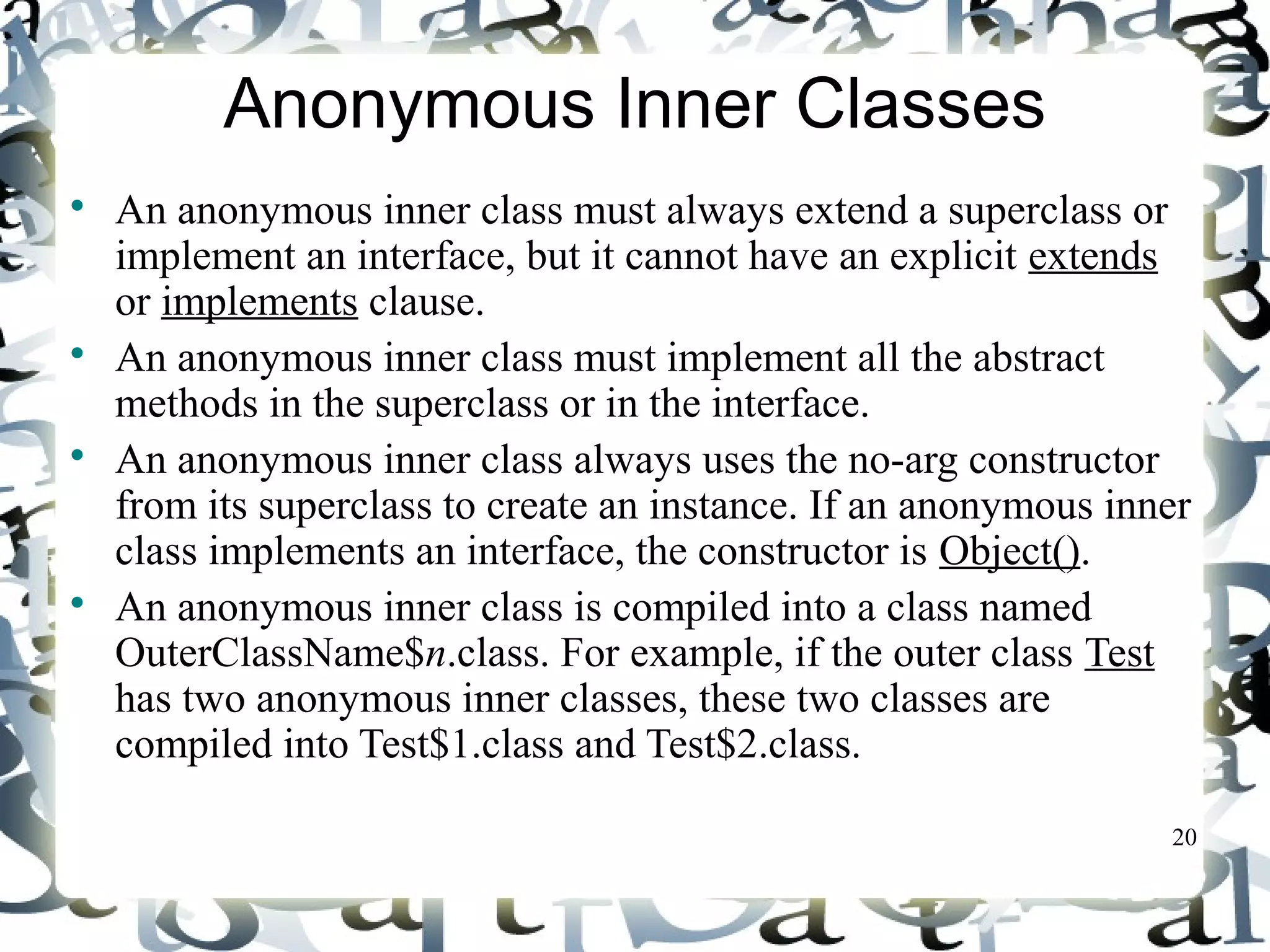 20 
Anonymous Inner Classes 
 An anonymous inner class must always extend a superclass or 
implement an interface, but it cannot have an explicit extends 
or implements clause. 
 An anonymous inner class must implement all the abstract 
methods in the superclass or in the interface. 
 An anonymous inner class always uses the no-arg constructor 
from its superclass to create an instance. If an anonymous inner 
class implements an interface, the constructor is Object(). 
 An anonymous inner class is compiled into a class named 
OuterClassName$n.class. For example, if the outer class Test 
has two anonymous inner classes, these two classes are 
compiled into Test$1.class and Test$2.class. 
 