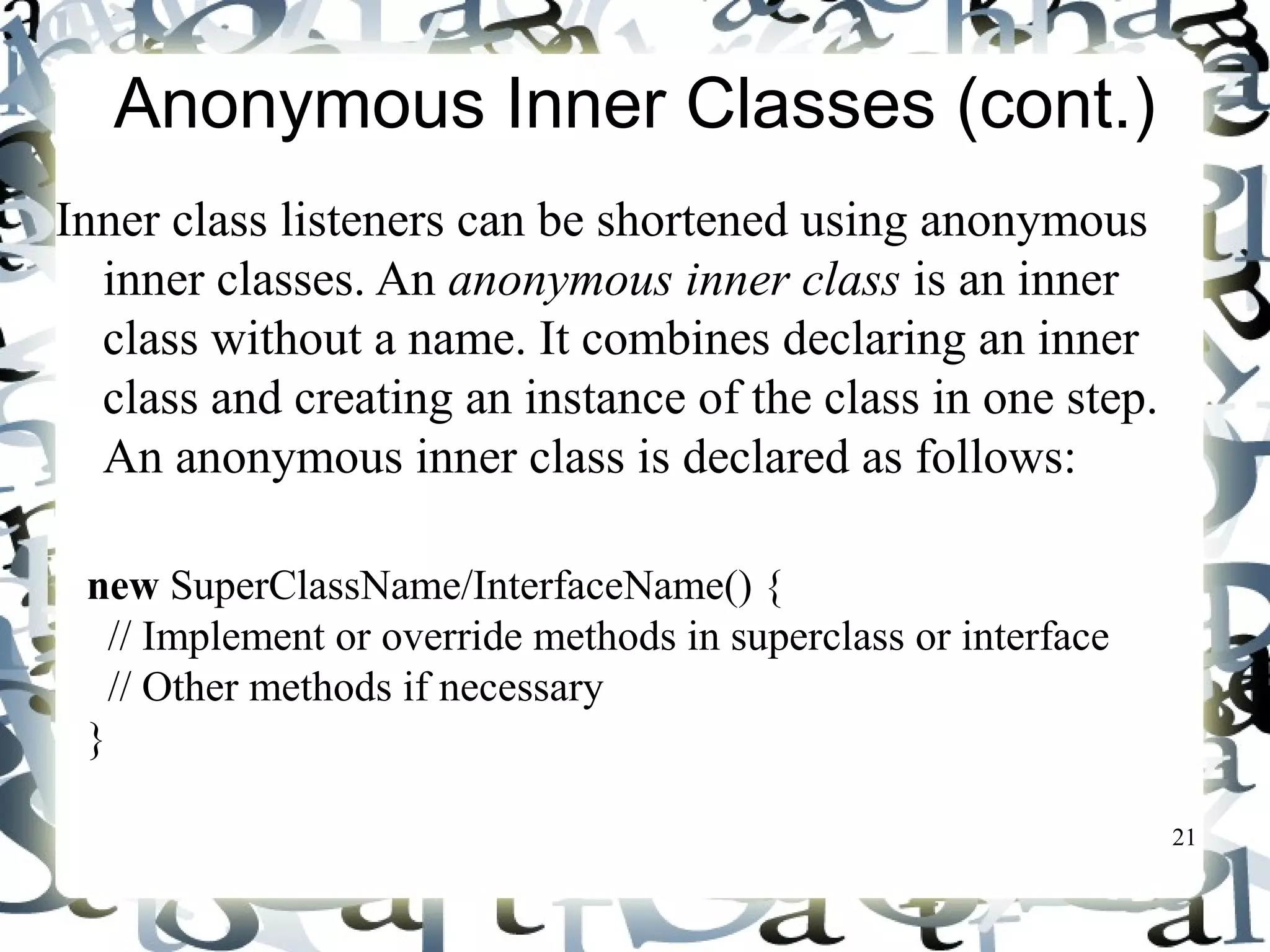 21 
Anonymous Inner Classes (cont.) 
Inner class listeners can be shortened using anonymous 
inner classes. An anonymous inner class is an inner 
class without a name. It combines declaring an inner 
class and creating an instance of the class in one step. 
An anonymous inner class is declared as follows: 
new SuperClassName/InterfaceName() { 
// Implement or override methods in superclass or interface 
// Other methods if necessary 
} 
 