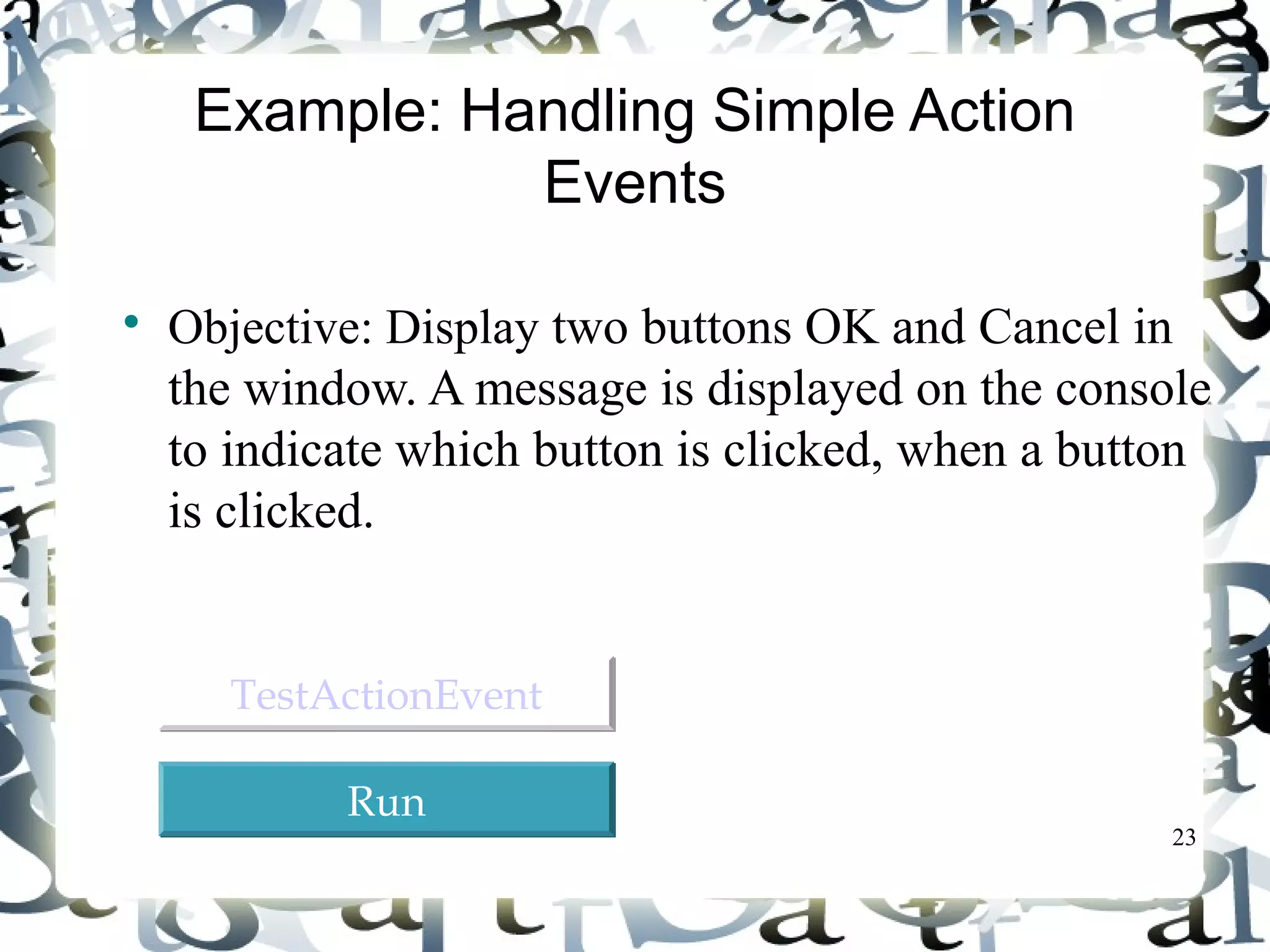 23 
Example: Handling Simple Action 
Events 
 Objective: Display two buttons OK and Cancel in 
the window. A message is displayed on the console 
to indicate which button is clicked, when a button 
is clicked. 
TTeessttAAccttiioonnEEvveenntt 
RRuunn 
 
