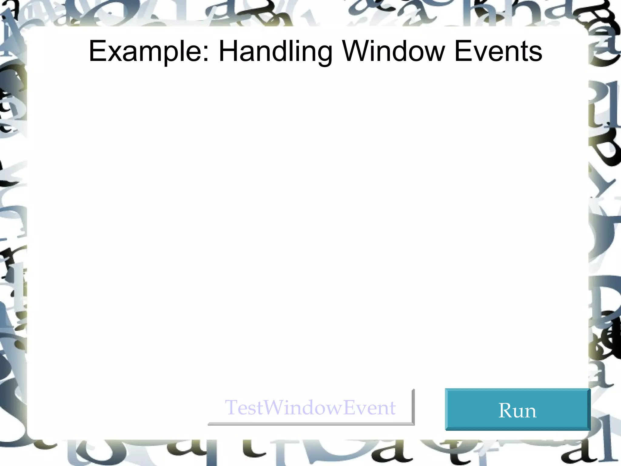 Objective: Demonstrate handling the window events. 
Any subclass of the Window class can generate the 
following window events: window opened, closing, 
closed, activated, deactivated, iconified, and 
deiconified. This program creates a frame, listens to 
the window events, and displays a message to 
indicate the occurring event. 
25 
Example: Handling Window Events 
TTeessttWWiinnddoowwEEvveenntt RRuunn 
 