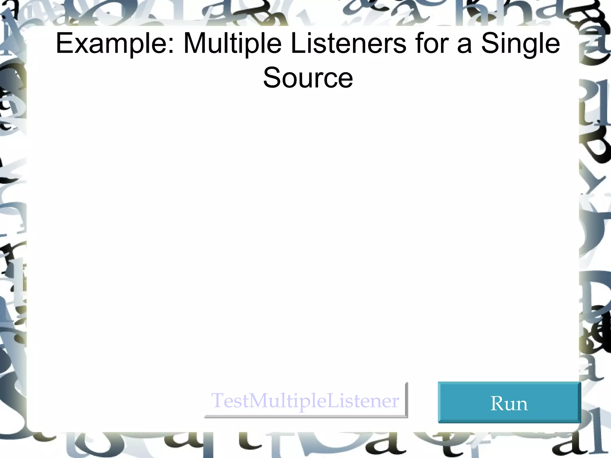 26 
Example: Multiple Listeners for a Single 
Source 
 Objective: This example modifies Listing 14.1 to 
add a new listener for each button. The two buttons 
OK and Cancel use the frame class as the listener. 
This example creates a new listener class as an 
additional listener for the action events on the 
buttons. When a button is clicked, both listeners 
respond to the action event. 
TTeessttMMuullttiipplleeLLiisstteenneerr RRuunn 
 