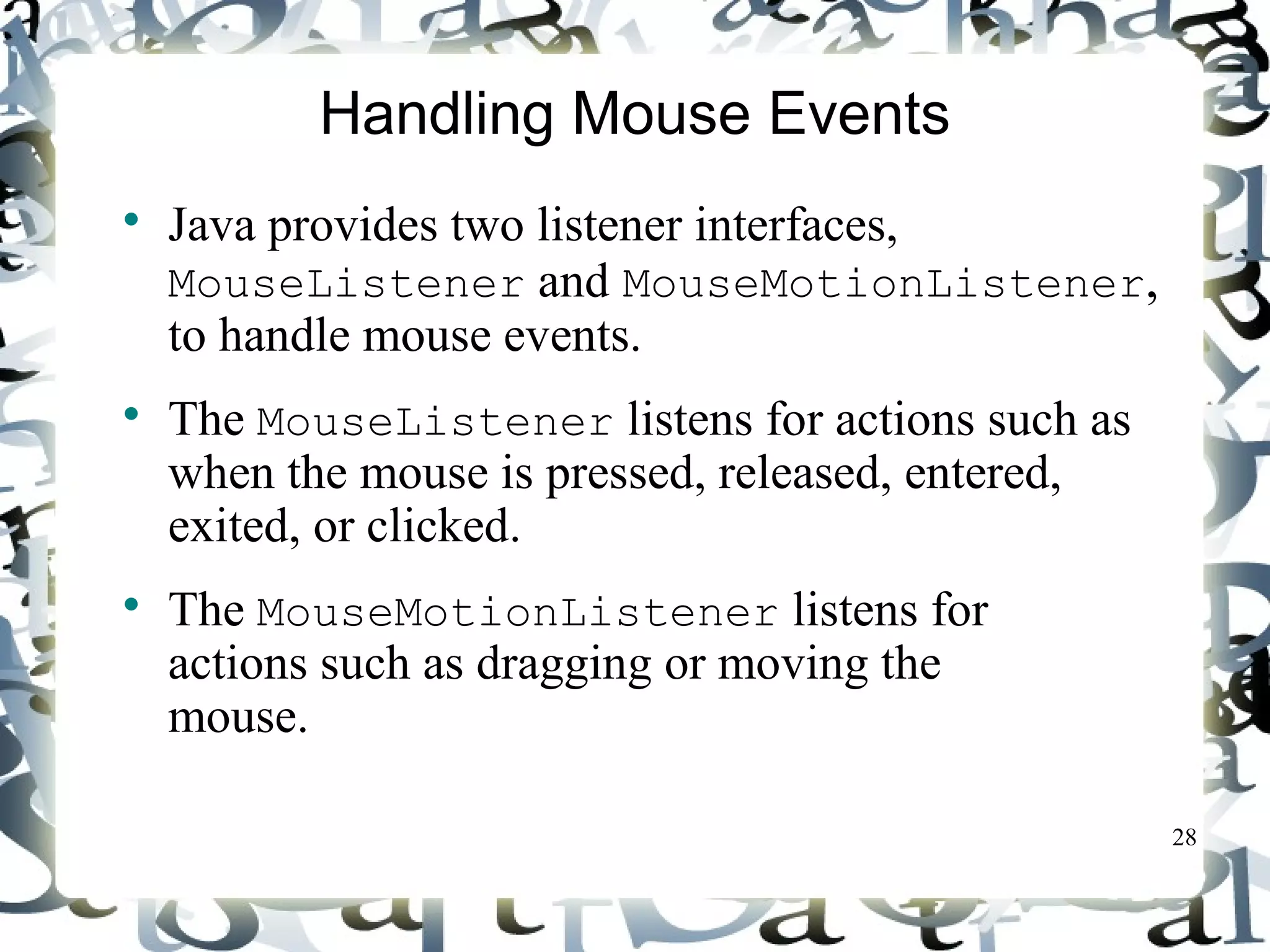 28 
Handling Mouse Events 
 Java provides two listener interfaces, 
MouseListener and MouseMotionListener, 
to handle mouse events. 
 The MouseListener listens for actions such as 
when the mouse is pressed, released, entered, 
exited, or clicked. 
 The MouseMotionListener listens for 
actions such as dragging or moving the 
mouse. 
 