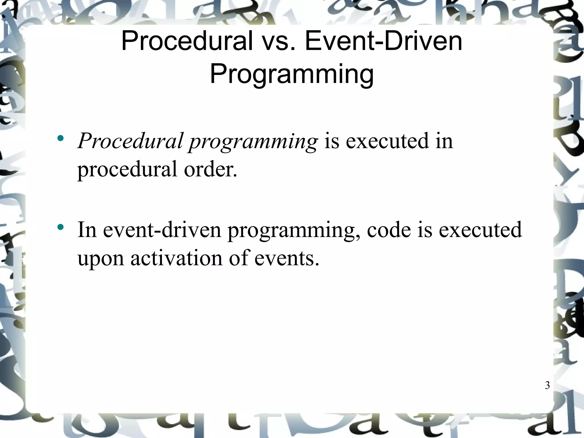 3 
Procedural vs. Event-Driven 
Programming 
 Procedural programming is executed in 
procedural order. 
 In event-driven programming, code is executed 
upon activation of events. 
 