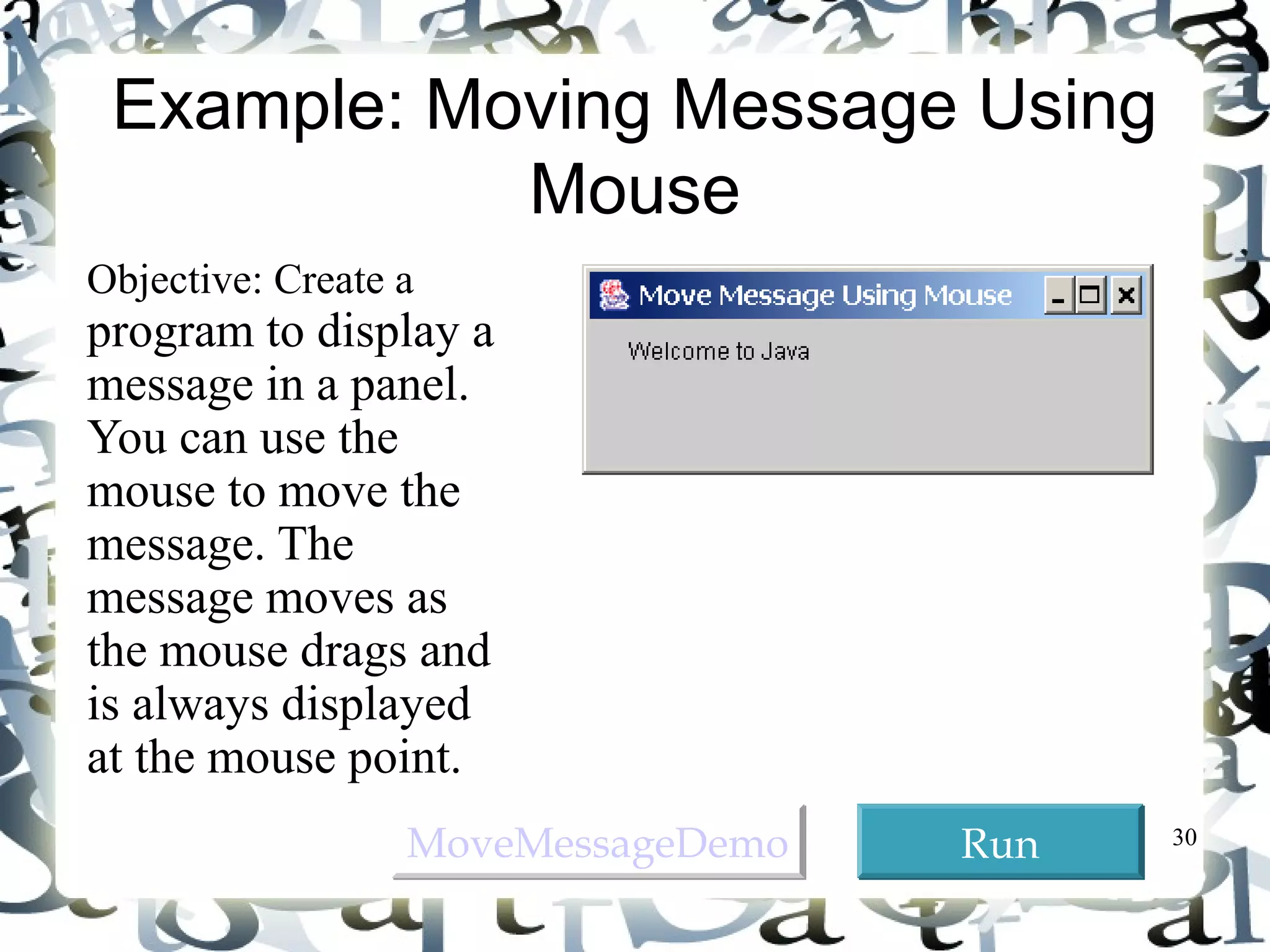 30 
Example: Moving Message Using 
Mouse 
Objective: Create a 
program to display a 
message in a panel. 
You can use the 
mouse to move the 
message. The 
message moves as 
the mouse drags and 
is always displayed 
at the mouse point. 
MMoovveeMMeessssaaggeeDDeemmoo RRuunn 
 